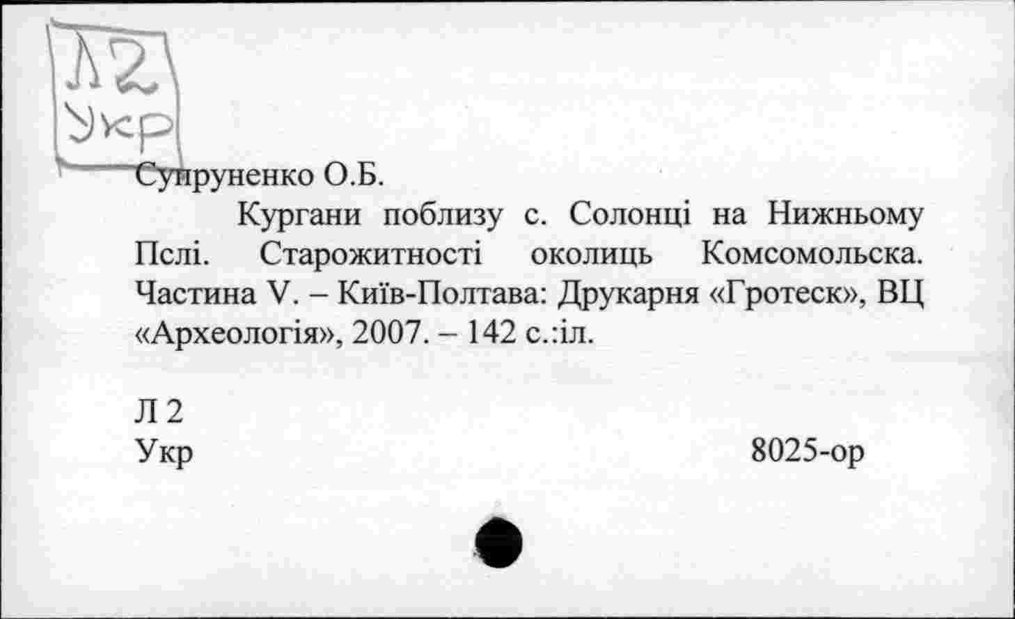 ﻿■Супруненко О.Б.
Кургани поблизу с. Солонці на Нижньому Пслі. Старожитності околиць Комсомольска. Частина V. - Київ-Полтава: Друкарня «Гротеск», ВЦ «Археологія», 2007. - 142 с.:іл.
Л2
Укр
8025-ор